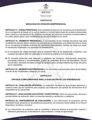 CAPÍTULO III
MODALIDAD DE ATENCIÓN SEMIPRESENCIAL
ARTÍCULO 17.- (CARACTERÍSTICAS). Esta modalidad de atención se caracteriza por la planificación
de un cronograma de trabajo en la cual se registra un número determinado de contactos presenciales
entre maestros y estudiantes en las unidades educativas, así como los momentos no presenciales en
los cuales deben aplicar otras modalidades de atención a distancia y/o virtual.
ARTÍCULO 18.- (MOMENTO PRESENCIAL). I. Los maestros de las unidades educativas bajo esta
modalidad de atención deben coordinar la asistencia de los estudiantes a la unidad educativa a través
de un cronograma de trabajo considerando calendarios regionalizados, factores de riesgo que surjan
en situaciones imprevistas y la capacidad de infraestructura.
II. El cronograma de trabajo planteado para la asistencia física de los estudiantes y maestros a las
unidades educativas debe ser elaborado en tomando en cuenta el Currículo Base.
III. El momento presencial está destinado a establecer las consignas, explicaciones necesarias,
actividades prácticas y procedimentales propias de contenidos técnicos del Bachillerato Técnico
Humanístico, resolución de dudas, entrega de trabajos y otros correspondientes al proceso educativo
de los estudiantes.
ARTÍCULO 19.- (MOMENTO NO PRESENCIAL). Los momentos no presenciales serán desarrollados
a través de las modalidades a distancia y/o virtual.
CAPÍTULO IV
ENFOQUE COMPLEMENTARIO PARA LA EVALUACIÓN DE LOS APRENDIZAJES
ARTÍCULO 20.- (EVALUACIÓN INTEGRAL). La evaluación favorece los aprendizajes aplicativos y
creativos antes que los repetitivos para propiciar una evaluación que aprecie las dimensiones de la
integralidad de los estudiantes.
ARTÍCULO 21.- (EVALUACIÓN CUALITATIVA Y CUANTITATIVA). Todos los instrumentos, técnicas y
procedimientos de evaluación deben comprender aspectos cuantitativos y cualitativos.
ARTÍCULO 22.- (INSTRUMENTOS DE EVALUACIÓN). I. Los instrumentos de evaluación para la
modalidad virtual, presentes en las plataformas educativas, son diversos y tienen validez en su función
diagnóstica, formativa y sumativa.
II. Los instrumentos de evaluación para la modalidad a distancia enfatiza la producción material e
intelectual generada por el estudiante en cada contenido o unidad de aprendizaje.
 
