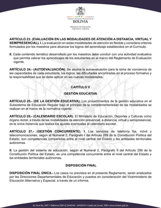 ARTÍCULO 23. (EVALUACIÓN EN LAS MODALIDADES DE ATENCIÓN A DISTANCIA, VIRTUAL Y
SEMIPRESENCIAL). I. La evaluación en estas modalidades de atención es flexible y considera criterios
formulados por los maestros para alcanzar los logros del aprendizaje establecidos en el Currículo.
II. Cada contenido temático desarrollado por los maestros debe concluir con una actividad evaluativa
que permita valorar los aprendizajes de los estudiantes en el marco del Reglamento de Evaluación
vigente.
ARTÍCULO 24.- (AUTOEVALUACIÓN). Se asume la autoevaluación para la toma de conciencia de
las capacidades de cada estudiante, los logros, las dificultades encontradas en el proceso formativo y
la responsabilidad que se debe aplicar en las nuevas modalidades.
CAPÍTULO V
GESTIÓN EDUCATIVA
ARTÍCULO 25.- (DE LA GESTIÓN EDUCATIVA). Los procedimientos de la gestión educativa en el
Subsistema de Educación Regular bajo el principio de la complementariedad de las modalidades se
realizan en el marco de la normativa vigente.
ARTÍCULO 26.- (CALENDARIO ESCOLAR). El Ministerio de Educación, Deportes y Culturas como
órgano rector, a través de las modalidades de atención presencial, a distancia, virtual y semipresencial,
es la única instancia que realiza los ajustes eventuales al calendario escolar.
ARTÍCULO 27.- (GESTIÓN CONCURRENTE). I. Los servicios de telefonía fija, móvil y
telecomunicaciones, según el Numeral 2, Parágrafo I del Artículo 299 de la Constitución Política del
Estado, son competencias compartidas entre el nivel central del Estado y las entidades territoriales
autónomas.
II. La gestión del sistema de educación, según el Numeral 2, Parágrafo II del Artículo 299 de la
Constitución Política del Estado, es una competencia concurrente entre el nivel central del Estado y
las entidades territoriales autónomas.
DISPOSICIÓN FINAL
DISPOSICIÓN FINAL ÚNICA.- Los casos no previstos en el presente Reglamento, serán analizados
por las Direcciones Departamentales de Educación y puestos en consideración del Viceministerio de
Educación Alternativa y Especial, a través de un informe.
 