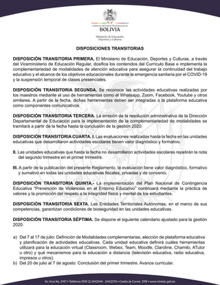 DISPOSICIONES TRANSITORIAS
DISPOSICIÓN TRANSITORIA PRIMERA. El Ministerio de Educación, Deportes y Culturas, a través
del Viceministerio de Educación Regular, dosifica los contenidos del Currículo Base e implementa la
complementariedad de modalidades de atención educativa para asegurar la continuidad del trabajo
educativo y el alcance de los objetivos educacionales durante la emergencia sanitaria por el COVID-19
y la suspensión temporal de clases presenciales.
DISPOSICIÓN TRANSITORIA SEGUNDA. Se reconoce las actividades educativas realizadas por
los maestros mediante el uso de herramientas como el Whatsapp, Zoom, Facebook, Youtube y otros
similares. A partir de la fecha, dichas herramientas deben ser integradas a la plataforma educativa
como componentes comunicativos.
DISPOSICIÓN TRANSITORIA TERCERA. La emisión de la resolución administrativa de la Dirección
Departamental de Educación para la implementación de la complementariedad de modalidades se
tramitará a partir de la fecha hasta la conclusión de la gestión 2020.
DISPOSICIÓN TRANSITORIA CUARTA. I. Las evaluaciones realizadas hasta la fecha en las unidades
educativas que desarrollaron actividades escolares tienen valor diagnóstico y formativo.
II. Las unidades educativas que hasta la fecha no desarrollaron actividades escolares repetirán la nota
del segundo trimestre en el primer trimestre.
III. A partir de la publicación del presente Reglamento, la evaluación tiene valor diagnóstico, formativo
y sumativo en todas las unidades educativas fiscales, privadas y de convenio.
DISPOSICIÓN TRANSITORIA QUINTA.- La implementación del Plan Nacional de Contingencia
Educativa “Prevención de Violencias en el Entorno Educativo” continuará mediante la práctica de
valores y la promoción del respeto a la integridad física y mental de los estudiantes.
DISPOSICIÓN TRANSITORIA SEXTA. Las Entidades Territoriales Autónomas, en el marco de sus
competencias, garantizan condiciones de bioseguridad en las unidades educativas.
DISPOSICIÓN TRANSITORIA SÉPTIMA. Se dispone el siguiente calendario ajustado para la gestión
2020:
a)	 Del 7 al 17 de julio: Definición de Modalidades complementarias, elección de plataforma educativa
y planificación de actividades educativas. Cada unidad educativa definirá cuáles herramientas
utilizará para la educación virtual (Classroom, Webex, Team, Moodle, Claroline, Chamilo, ATutor
u otro) y qué mecanismos para la educación a distancia (televisión educativa, radio educativa,
impresos u otros).
b)	 Del 20 de julio al 7 de agosto: Conclusión del primer trimestre. Avance curricular.
 