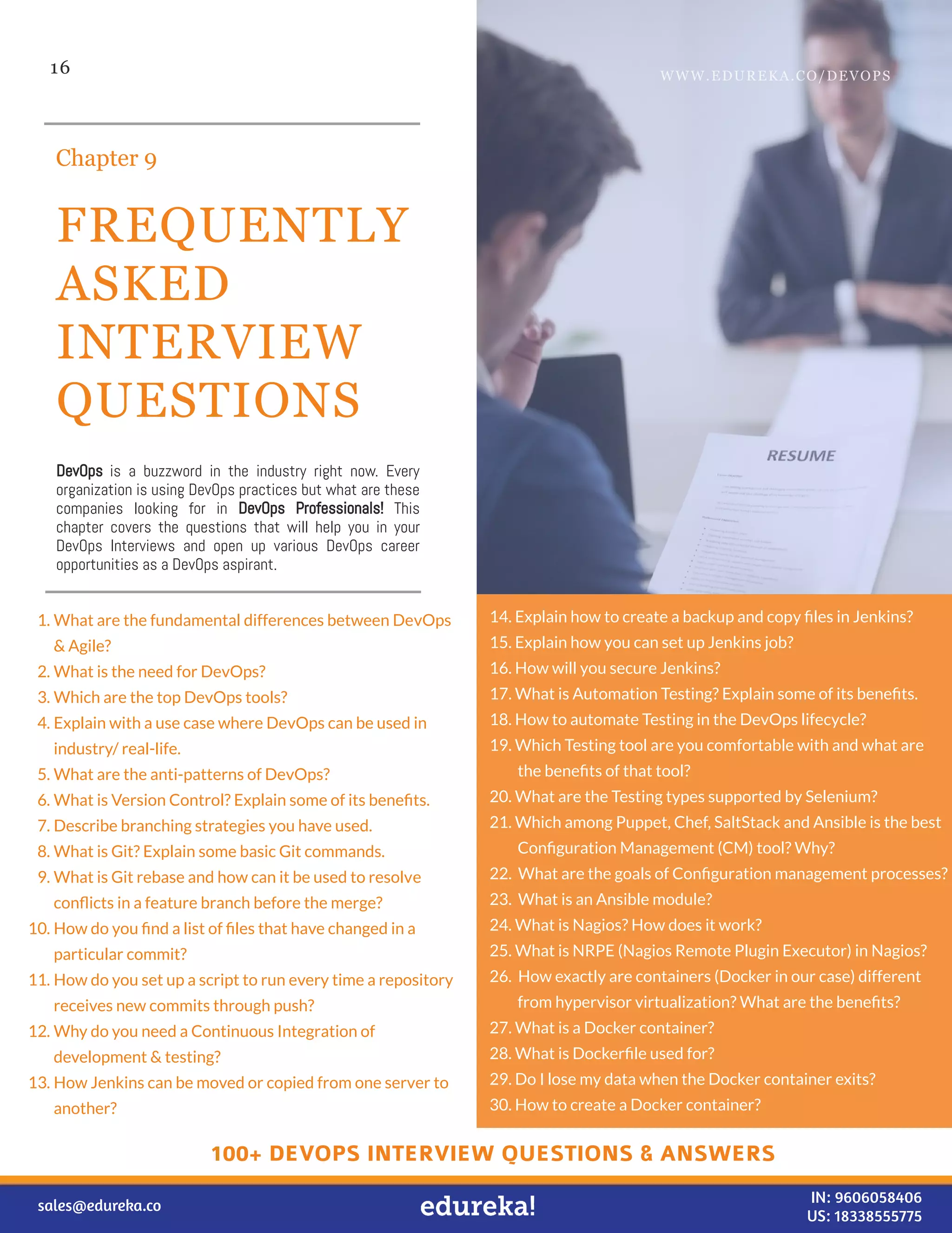 16
FREQUENTLY
ASKED
INTERVIEW
QUESTIONS
Chapter 9
DevOps is a buzzword in the industry right now. Every
organization is using DevOps practices but what are these
companies looking for in DevOps Professionals! This
chapter covers the questions that will help you in your
DevOps Interviews and open up various DevOps career
opportunities as a DevOps aspirant.
1. What are the fundamental differences between DevOps
& Agile?
2. What is the need for DevOps?
3. Which are the top DevOps tools?
4. Explain with a use case where DevOps can be used in
industry/ real-life.
5. What are the anti-patterns of DevOps?
6. What is Version Control? Explain some of its beneﬁts.
7. Describe branching strategies you have used.
8. What is Git? Explain some basic Git commands.
9. What is Git rebase and how can it be used to resolve
conﬂicts in a feature branch before the merge?
10. How do you ﬁnd a list of ﬁles that have changed in a
particular commit?
11. How do you set up a script to run every time a repository
receives new commits through push?
12. Why do you need a Continuous Integration of
development & testing?
13. How Jenkins can be moved or copied from one server to
another?
14. Explain how to create a backup and copy ﬁles in Jenkins?
15. Explain how you can set up Jenkins job?
16. How will you secure Jenkins?
17. What is Automation Testing? Explain some of its beneﬁts.
18. How to automate Testing in the DevOps lifecycle?
19. Which Testing tool are you comfortable with and what are
the beneﬁts of that tool?
20. What are the Testing types supported by Selenium?
21. Which among Puppet, Chef, SaltStack and Ansible is the best
Conﬁguration Management (CM) tool? Why?
22. What are the goals of Conﬁguration management processes?
23. What is an Ansible module?
24. What is Nagios? How does it work?
25. What is NRPE (Nagios Remote Plugin Executor) in Nagios?
26. How exactly are containers (Docker in our case) different
from hypervisor virtualization? What are the beneﬁts?
27. What is a Docker container?
28. What is Dockerﬁle used for?
29. Do I lose my data when the Docker container exits?
30. How to create a Docker container?
WWW.EDUREKA.CO/DEVOPS
sales@edureka.co IN: 9606058406
US: 18338555775
100+ DEVOPS INTERVIEW QUESTIONS & ANSWERS
 
