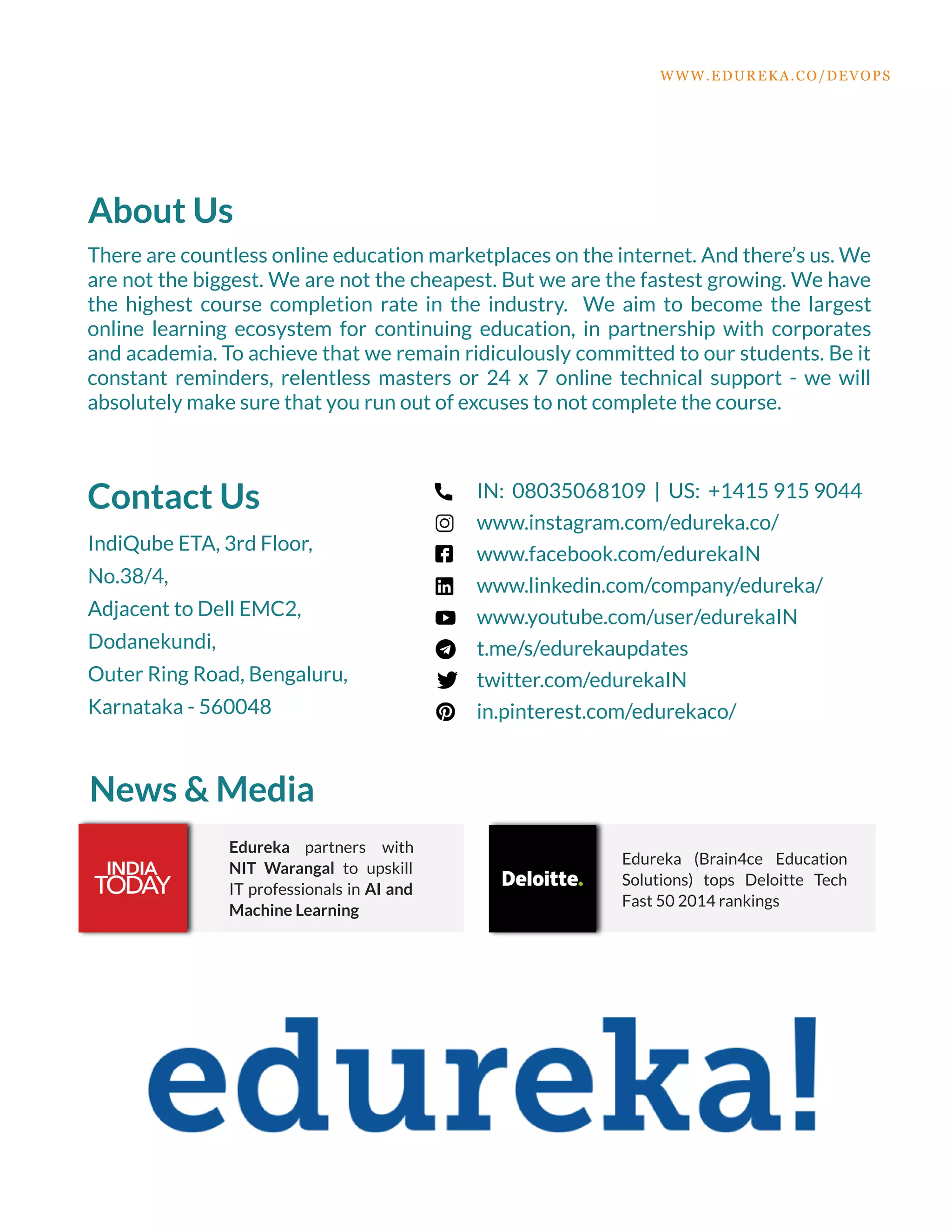 About Us
There are countless online education marketplaces on the internet. And there’s us. We
are not the biggest. We are not the cheapest. But we are the fastest growing. We have
the highest course completion rate in the industry. We aim to become the largest
online learning ecosystem for continuing education, in partnership with corporates
and academia. To achieve that we remain ridiculously committed to our students. Be it
constant reminders, relentless masters or 24 x 7 online technical support - we will
absolutely make sure that you run out of excuses to not complete the course.
Contact Us
IndiQube ETA, 3rd Floor,
No.38/4,
Adjacent to Dell EMC2,
Dodanekundi,
Outer Ring Road, Bengaluru,
Karnataka - 560048
IN: 08035068109 | US: +1415 915 9044
www.instagram.com/edureka.co/
www.facebook.com/edurekaIN
www.linkedin.com/company/edureka/
www.youtube.com/user/edurekaIN
t.me/s/edurekaupdates
twitter.com/edurekaIN
in.pinterest.com/edurekaco/
News & Media
Edureka partners with
NIT Warangal to upskill
IT professionals in AI and
Machine Learning
Edureka (Brain4ce Education
Solutions) tops Deloitte Tech
Fast 50 2014 rankings
WWW.EDUREKA.CO/DEVOPS
 