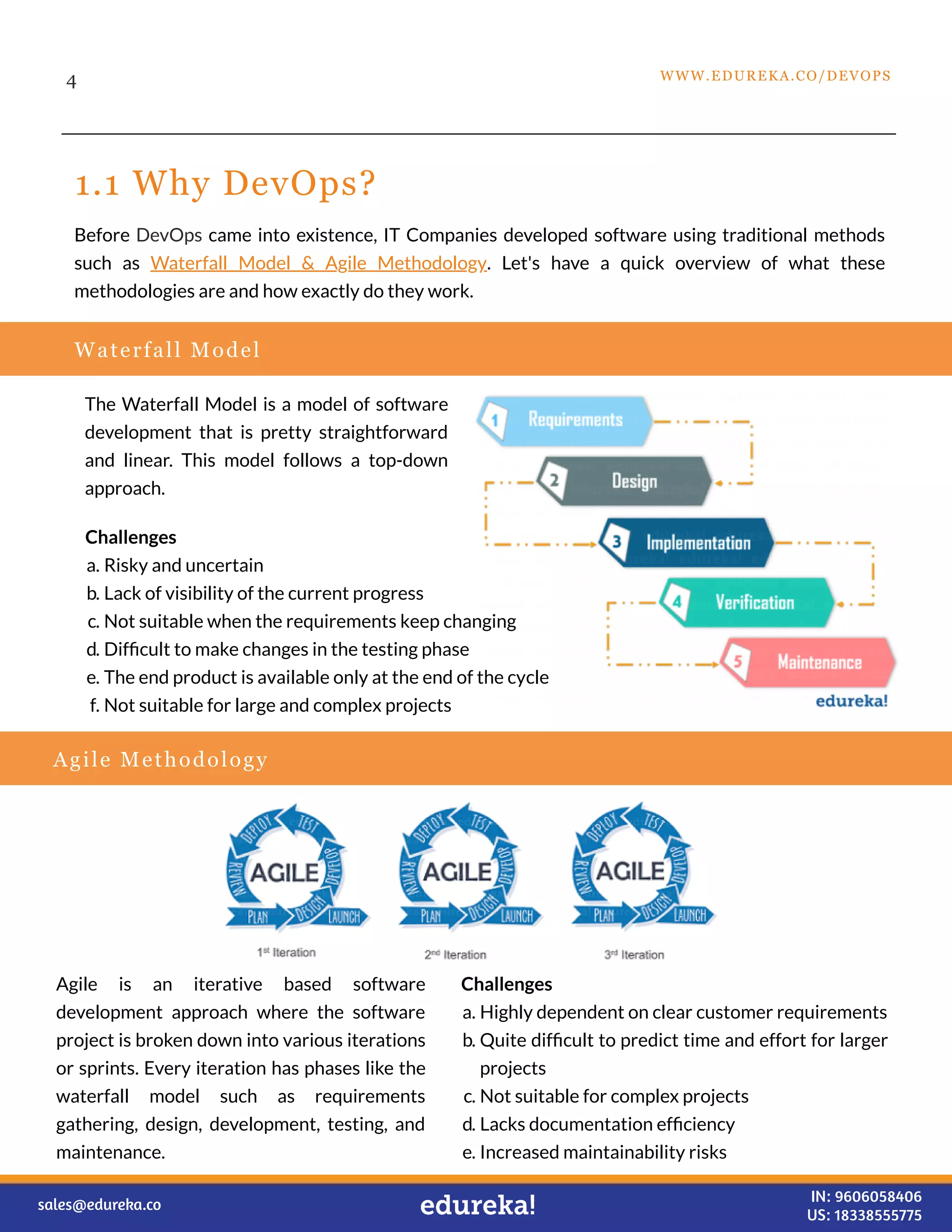 1.1 Why DevOps?
The Waterfall Model is a model of software
development that is pretty straightforward
and linear. This model follows a top-down
approach.
4
Before DevOps came into existence, IT Companies developed software using traditional methods
such as Waterfall Model & Agile Methodology. Let's have a quick overview of what these
methodologies are and how exactly do they work.
Waterfall Model
Challenges
a. Risky and uncertain
b. Lack of visibility of the current progress
c. Not suitable when the requirements keep changing
d. Difﬁcult to make changes in the testing phase
e. The end product is available only at the end of the cycle
f. Not suitable for large and complex projects
Agile Methodology
Challenges
a. Highly dependent on clear customer requirements
b. Quite difﬁcult to predict time and effort for larger
projects
c. Not suitable for complex projects
d. Lacks documentation efﬁciency
e. Increased maintainability risks
Agile is an iterative based software
development approach where the software
project is broken down into various iterations
or sprints. Every iteration has phases like the
waterfall model such as requirements
gathering, design, development, testing, and
maintenance.
WWW.EDUREKA.CO/DEVOPS
sales@edureka.co IN: 9606058406
US: 18338555775
 