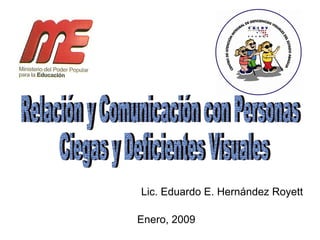 Relación y Comunicación con Personas Ciegas y Deficientes Visuales Enero, 2009 Lic. Eduardo E. Hernández Royett 