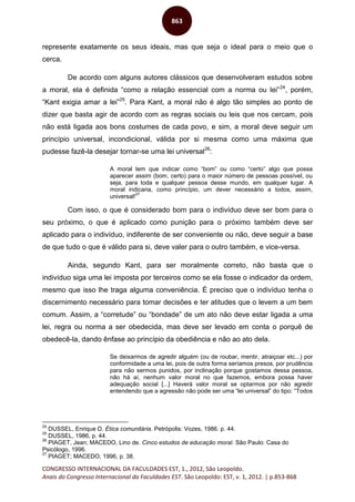 CONGRESSO INTERNACIONAL DA FACULDADES EST, 1., 2012, São Leopoldo.
Anais do Congresso Internacional da Faculdades EST. São Leopoldo: EST, v. 1, 2012. | p.853-868
863
represente exatamente os seus ideais, mas que seja o ideal para o meio que o
cerca.
De acordo com alguns autores clássicos que desenvolveram estudos sobre
a moral, ela é definida “como a relação essencial com a norma ou lei”24
, porém,
“Kant exigia amar a lei”25
. Para Kant, a moral não é algo tão simples ao ponto de
dizer que basta agir de acordo com as regras sociais ou leis que nos cercam, pois
não está ligada aos bons costumes de cada povo, e sim, a moral deve seguir um
princípio universal, incondicional, válida por si mesma como uma máxima que
pudesse fazê-la desejar tornar-se uma lei universal26
:
A moral tem que indicar como “bom” ou como “certo” algo que possa
aparecer assim (bom, certo) para o maior número de pessoas possível, ou
seja, para toda e qualquer pessoa desse mundo, em qualquer lugar. A
moral indicaria, como princípio, um dever necessário a todos, assim,
universal!
27
Com isso, o que é considerado bom para o indivíduo deve ser bom para o
seu próximo, o que é aplicado como punição para o próximo também deve ser
aplicado para o indivíduo, indiferente de ser conveniente ou não, deve seguir a base
de que tudo o que é válido para si, deve valer para o outro também, e vice-versa.
Ainda, segundo Kant, para ser moralmente correto, não basta que o
indivíduo siga uma lei imposta por terceiros como se ela fosse o indicador da ordem,
mesmo que isso lhe traga alguma conveniência. É preciso que o indivíduo tenha o
discernimento necessário para tomar decisões e ter atitudes que o levem a um bem
comum. Assim, a “corretude” ou “bondade” de um ato não deve estar ligada a uma
lei, regra ou norma a ser obedecida, mas deve ser levado em conta o porquê de
obedecê-la, dando ênfase ao princípio da obediência e não ao ato dela.
Se deixarmos de agredir alguém (ou de roubar, mentir, atraiçoar etc...) por
conformidade a uma lei, pois de outra forma seríamos presos, por prudência
para não sermos punidos, por inclinação porque gostamos dessa pessoa,
não há aí, nenhum valor moral no que fazemos, embora possa haver
adequação social [...] Haverá valor moral se optarmos por não agredir
entendendo que a agressão não pode ser uma “lei universal” do tipo: “Todos
24
DUSSEL, Enrique D. Ética comunitária. Petrópolis: Vozes, 1986. p. 44.
25
DUSSEL, 1986, p. 44.
26
PIAGET, Jean; MACEDO, Lino de. Cinco estudos de educação moral. São Paulo: Casa do
Psicólogo, 1996.
27
PIAGET; MACEDO, 1996, p. 38.
 