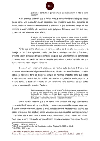 CONGRESSO INTERNACIONAL DA FACULDADES EST, 1., 2012, São Leopoldo.
Anais do Congresso Internacional da Faculdades EST. São Leopoldo: EST, v. 1, 2012. | p.853-868
864
poderemos sair batendo por aí sempre que qualquer um de nós se sentir
lesado”
28
!
Kant entende também que a moral conduz inevitavelmente à religião, tendo
Deus como um legislador moral poderoso, que impõem suas leis, deixando-as
claras, inclusive com suas recompensas e punições, e que ao mesmo tempo dá aos
homens a oportunidade de tomarem suas próprias decisões, que por sua vez,
podem ser moral ou não. Kant afirma:
A religião não se distingue em ponto algum da moral quanto à matéria,
quanto ao objecto, pois tem em geral a ver com deveres, mas distingui-se
dela só formalmente, ou seja, é uma legislação da razão para proporcionar
à moral, graças a idéia de Deus engendrada a partir desta, uma influência
sobre a vontade humana para o cumprimento de todos os seus deveres
29
.
Ainda que exista algum questionamento sobre se é moral ou não atender o
desejo de um único legislador, neste caso Deus, avalia-se também o fim último
levando-se em conta que Deus não institui leis para que Ele mesmo seja beneficiado
com elas, mas que existe um bem universal a partir delas e a Sua vontade visa que
a própria humanidade seja beneficiada.
Seguindo um pensamento distinto do de Kant, o autor Enrique D. Dussel fala
sobre um sistema moral vigente que indica que, para o bom convívio dentro do meio
social, o indivíduo deve se dispor a cumprir as normas impostas para que todos
andem em uma mesma direção, tenham as mesmas obrigações e sejam julgados da
mesma forma, e deste modo tenha-se um parâmetro para identificar os que estão
certos e os que estão errados. Destaca:
Assim aparece um sistema moral “vigente” (não importa que na sua origem,
e para a sua subsistência, haja um pecado original e institucional de
dominação em todos os níveis). Quem cumprir este sistema em suas
práticas, suas normas, seus valores, suas virtudes, suas leis, é um homem
bom, justo, benemerente, louvado pelos semelhantes.
30
Desta forma, mesmo que a lei tenha seu princípio em algo considerado
como não ideal, se ela atingir um objetivo comum quem cumpri-la passa a ser moral.
É como afirmar que o fim justifica o meio. Dussel também faz referência quanto aos
casos em que as leis acabam sendo voláteis e que não são elas quem determinam
como deve ser o meio, mas o meio acaba determinado como devem ser as leis.
Com isso, o certo hoje pode ser considerado errado amanhã e vice-versa, fazendo
28
PIAGET; MACEDO, 1996, p. 39.
29
KANT, Immanuel. O conflito das faculdades. Lisboa: Edições 70, 1993. p. 43-44.
30
DUSSEL, 1986, p. 44.
 