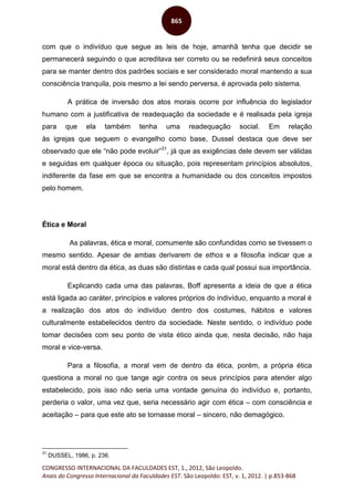 CONGRESSO INTERNACIONAL DA FACULDADES EST, 1., 2012, São Leopoldo.
Anais do Congresso Internacional da Faculdades EST. São Leopoldo: EST, v. 1, 2012. | p.853-868
865
com que o indivíduo que segue as leis de hoje, amanhã tenha que decidir se
permanecerá seguindo o que acreditava ser correto ou se redefinirá seus conceitos
para se manter dentro dos padrões sociais e ser considerado moral mantendo a sua
consciência tranquila, pois mesmo a lei sendo perversa, é aprovada pelo sistema.
A prática de inversão dos atos morais ocorre por influência do legislador
humano com a justificativa de readequação da sociedade e é realisada pela igreja
para que ela também tenha uma readequação social. Em relação
às igrejas que seguem o evangelho como base, Dussel destaca que deve ser
observado que ele “não pode evoluir”31
, já que as exigências dele devem ser válidas
e seguidas em qualquer época ou situação, pois representam princípios absolutos,
indiferente da fase em que se encontra a humanidade ou dos conceitos impostos
pelo homem.
Ética e Moral
As palavras, ética e moral, comumente são confundidas como se tivessem o
mesmo sentido. Apesar de ambas derivarem de ethos e a filosofia indicar que a
moral está dentro da ética, as duas são distintas e cada qual possui sua importância.
Explicando cada uma das palavras, Boff apresenta a ideia de que a ética
está ligada ao caráter, princípios e valores próprios do indivíduo, enquanto a moral é
a realização dos atos do indivíduo dentro dos costumes, hábitos e valores
culturalmente estabelecidos dentro da sociedade. Neste sentido, o indivíduo pode
tomar decisões com seu ponto de vista ético ainda que, nesta decisão, não haja
moral e vice-versa.
Para a filosofia, a moral vem de dentro da ética, porém, a própria ética
questiona a moral no que tange agir contra os seus princípios para atender algo
estabelecido, pois isso não seria uma vontade genuína do indivíduo e, portanto,
perderia o valor, uma vez que, seria necessário agir com ética – com consciência e
aceitação – para que este ato se tornasse moral – sincero, não demagógico.
31
DUSSEL, 1986, p. 236.
 