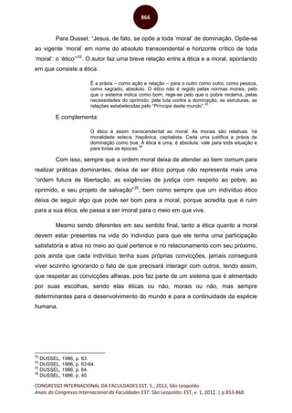CONGRESSO INTERNACIONAL DA FACULDADES EST, 1., 2012, São Leopoldo.
Anais do Congresso Internacional da Faculdades EST. São Leopoldo: EST, v. 1, 2012. | p.853-868
866
Para Dussel, “Jesus, de fato, se opõe a toda ‘moral’ de dominação. Opõe-se
ao vigente ‘moral’ em nome do absoluto transcendental e horizonte crítico de toda
‘moral’: o ‘ético’”32
. O autor faz uma breve relação entre a ética e a moral, apontando
em que consiste a ética:
É a práxis – como ação e relação – para o outro como outro, como pessoa,
como sagrado, absoluto. O ético não é regido pelas normas morais, pelo
que o sistema indica como bom; rege-se pelo que o pobre reclama, pelas
necessidades do oprimido, pela luta contra a dominação, as estruturas, as
relações estabelecidas pelo “Príncipe deste mundo”.
33
E complementa:
O ético é assim transcendental ao moral. As morais são relativas: há
moralidade asteca, hispânica, capitalista. Cada uma justifica a práxis de
dominação como boa. A ética é uma, é absoluta: vale para toda situação e
para todas as épocas.
34
Com isso, sempre que a ordem moral deixa de atender ao bem comum para
realizar práticas dominantes, deixa de ser ético porque não representa mais uma
“ordem futura de libertação, as exigências de justiça com respeito ao pobre, ao
oprimido, e seu projeto de salvação”35
, bem como sempre que um indivíduo ético
deixa de seguir algo que pode ser bom para a moral, porque acredita que é ruim
para a sua ética, ele passa a ser imoral para o meio em que vive.
Mesmo sendo diferentes em seu sentido final, tanto a ética quanto a moral
devem estar presentes na vida do indivíduo para que ele tenha uma participação
satisfatória e ativa no meio ao qual pertence e no relacionamento com seu próximo,
pois ainda que cada indivíduo tenha suas próprias convicções, jamais conseguirá
viver sozinho ignorando o fato de que precisará interagir com outros, tendo assim,
que respeitar as convicções alheias, pois faz parte de um sistema que é alimentado
por suas escolhas, sendo elas éticas ou não, morais ou não, mas sempre
determinantes para o desenvolvimento do mundo e para a continuidade da espécie
humana.
32
DUSSEL, 1986, p. 63.
33
DUSSEL, 1986, p. 63-64.
34
DUSSEL, 1986, p. 64.
35
DUSSEL, 1986, p. 40.
 