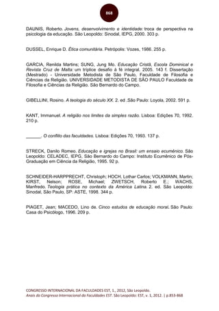 CONGRESSO INTERNACIONAL DA FACULDADES EST, 1., 2012, São Leopoldo.
Anais do Congresso Internacional da Faculdades EST. São Leopoldo: EST, v. 1, 2012. | p.853-868
868
DAUNIS, Roberto. Jovens, desenvolvimento e identidade: troca de perspectiva na
psicologia da educação. São Leopoldo: Sinodal, IEPG, 2000. 303 p.
DUSSEL, Enrique D. Ética comunitária. Petrópolis: Vozes, 1986. 255 p.
GARCIA, Renilda Martins; SUNG, Jung Mo. Educação Cristã, Escola Dominical e
Revista Cruz de Malta: um tríplice desafio à fé integral. 2005. 143 f. Dissertação
(Mestrado) - Universidade Metodista de São Paulo, Faculdade de Filosofia e
Ciências da Religião. UNIVERSIDADE METODISTA DE SÃO PAULO Faculdade de
Filosofia e Ciências da Religião. São Bernardo do Campo.
GIBELLINI, Rosino. A teologia do século XX. 2. ed .São Paulo: Loyola, 2002. 591 p.
KANT, Immanuel. A religião nos limites da simples razão. Lisboa: Edições 70, 1992.
210 p.
______. O conflito das faculdades. Lisboa: Edições 70, 1993. 137 p.
STRECK, Danilo Romeo. Educação e igrejas no Brasil: um ensaio ecumênico. São
Leopoldo: CELADEC, IEPG, São Bernardo do Campo: Instituto Ecumênico de Pós-
Graduação em Ciência da Religião, 1995. 92 p.
SCHNEIDER-HARPPRECHT, Christoph; HOCH, Lothar Carlos; VOLKMANN, Martin;
KIRST, Nelson; ROSE, Michael; ZWETSCH, Roberto E.; WACHS,
Manfredo. Teologia prática no contexto da América Latina. 2. ed. São Leopoldo:
Sinodal, São Paulo, SP: ASTE, 1998. 344 p.
PIAGET, Jean; MACEDO, Lino de. Cinco estudos de educação moral. São Paulo:
Casa do Psicólogo, 1996. 209 p.
 