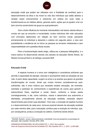 CONGRESSO INTERNACIONAL DA FACULDADES EST, 1., 2012, São Leopoldo.
Anais do Congresso Internacional da Faculdades EST. São Leopoldo: EST, v. 1, 2012. | p.853-868
854
educação cristã que podem ser utilizados com a finalidade de contribuir para o
desenvolvimento da ética e da moral na vida dos indivíduos que estão abertos a
receber esses ensinamentos e colocá-los em prática em suas vidas e
transformando-os em hábitos diários, gerando assim, ações que os ajudem a ter um
bom convívio social dentro do grupo ao qual pertencem.
Com a forte influência do momento individualista e de baixos valores éticos e
morais em que se encontra a humanidade, muitos indivíduos têm sido educados
com princípios destorcidos em relação ao bom convívio social, pensando
primeiramente no individual e deixando o coletivo em segundo plano, e isso vem
possibilitando a tendência de no futuro as pessoas se tornarem intolerantes e sem
responsabilidade com questões éticas sociais.
Para a fundamentação deste artigo, utilizou-se a pesquisa bibliográfica, e o
marco teórico foi desenvolvido através dos estudos do educador Danilo Streck, do
filósofo Immanuel Kant e do teólogo Leonardo Boff.
Educação Cristã
A espécie humana é a única com inteligência e consciência suficiente que
permite a capacidade de planejar, executar e acompanhar todas as situações de sua
vida. A partir desta capacidade, surgem os erros e os acertos que geram as grandes
transformações do mundo. Ainda que muitos homens considerarem-se auto-
suficientes, são a única criatura que necessita receber educação, ser ensinado,
orientado e participar do conhecimento e experiências de outros para garantir a
sobrevivência física, espiritual e social. Assim, conforme o tempo passa
cronologicamente, e ele, como indivíduo, cresce e desenvolve sua autonomia e
identidade, principalmente através da educação recebida, necessita adquirir
discernimento para tomar suas decisões1
. Com isso, a evolução da espécie humana
e o desenvolvimento de cada povo, torna-se possível através da educação recebida
por cada membro dele, pois a educação contribui para a evolução do indivíduo, que,
por consequência, produz a evolução do coletivo. Conforme Danilo Streck:
1
DAUNIS, Roberto. Jovens, desenvolvimento e identidade: troca de perspectiva na psicologia da
educação. São Leopoldo: Sinodal, IEPG, 2000.
 