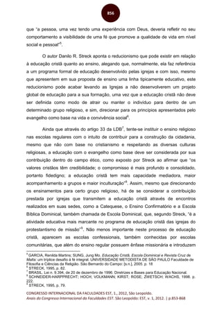CONGRESSO INTERNACIONAL DA FACULDADES EST, 1., 2012, São Leopoldo.
Anais do Congresso Internacional da Faculdades EST. São Leopoldo: EST, v. 1, 2012. | p.853-868
856
que “a pessoa, uma vez tendo uma experiência com Deus, deveria refletir no seu
comportamento a visibilidade de uma fé que promove a qualidade de vida em nível
social e pessoal”5
.
O autor Danilo R. Streck aponta o reducionismo que pode existir em relação
à educação cristã quanto ao ensino, alegando que, normalmente, ela faz referência
a um programa formal de educação desenvolvido pelas igrejas e com isso, mesmo
que apresentem em sua proposta de ensino uma linha tipicamente educativo, este
reducionismo pode acabar levando as Igrejas a não desenvolverem um projeto
global de educação para a sua formação, uma vez que a educação cristã não deve
ser definida como modo de atrair ou manter o indivíduo para dentro de um
determinado grupo religioso, e sim, direcionar para os princípios apresentados pelo
evangelho como base na vida e convivência social6
.
Ainda que através do artigo 33 da LDB7
, tente-se instituir o ensino religioso
nas escolas regulares com o intuito de contribuir para a construção da cidadania,
mesmo que não com base no cristianismo e respeitando as diversas culturas
religiosas, a educação com o evangelho como base deve ser considerada por sua
contribuição dentro do campo ético, como exposto por Streck ao afirmar que “os
valores cristãos têm credibilidade; o compromisso é mais profundo e consolidado,
portanto fidedigno; a educação cristã tem mais capacidade mediadora, maior
acompanhamento a grupos e maior inculturação”8
. Assim, mesmo que direcionando
os ensinamentos para certo grupo religioso, há de se considerar a contribuição
prestada por igrejas que transmitem a educação cristã através de encontros
realizados em suas sedes, como a Catequese, o Ensino Confirmatório e a Escola
Bíblica Dominical, também chamada de Escola Dominical, que, segundo Streck, “é a
atividade educativa mais marcante no programa de educação cristã das igrejas do
protestantismo de missão”9
. Não menos importante neste processo de educação
cristã, aparecem as escolas confessionais, também conhecidas por escolas
comunitárias, que além do ensino regular possuem ênfase missionária e introduzem
5
GARCIA, Renilda Martins; SUNG, Jung Mo. Educação Cristã, Escola Dominical e Revista Cruz de
Malta: um tríplice desafio à fé integral. UNIVERSIDADE METODISTA DE SÃO PAULO Faculdade de
Filosofia e Ciências da Religião. São Bernardo do Campo: [s.n.], 2005. p. 18
6
STRECK, 1995, p. 82.
7
BRASIL. Lei n. 9.394, de 20 de dezembro de 1996. Diretrizes e Bases para Educação Nacional.
8
SCHNEIDER-HARPPRECHT; HOCH; VOLKMANN; KIRST; ROSE; ZWETSCH; WACHS, 1998. p.
222.
9
STRECK, 1995, p. 79.
 