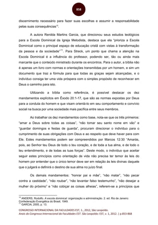 CONGRESSO INTERNACIONAL DA FACULDADES EST, 1., 2012, São Leopoldo.
Anais do Congresso Internacional da Faculdades EST. São Leopoldo: EST, v. 1, 2012. | p.853-868
858
discernimento necessário para fazer suas escolhas e assumir a responsabilidade
pelas suas consequências10
.
A autora Renilda Martins Garcia, que direcionou seus estudos teológicos
para a Escola Dominical da Igreja Metodista, destaca que ela “prioriza a Escola
Dominical como o principal espaço de educação cristã com vistas à transformação
da pessoa e da sociedade”11
. Para Streck, um ponto que chama a atenção na
Escola Dominical é a influência do professor, podendo ser, tão ou ainda mais
marcante que o conteúdo ministrado durante os encontros. Para o autor, a bíblia não
é apenas um livro com normas e orientações transmitidas por um homem, e sim um
documento que traz a fórmula para que todas as graças sejam alcançadas, e o
indivíduo consiga ter uma vida próspera com o simples propósito de reconhecer em
Deus o caminho para isto.
Utilizando a bíblia como referência, é possível destacar os dez
mandamentos explícitos em Êxodo 20:1-17, que são as normas expostas por Deus
para a conduta do homem e que visam orientá-lo em seu comportamento e convívio
social na busca por uma sociedade mais pacífica entre seus membros.
Ao trabalhar os dez mandamentos como base, nota-se que os três primeiros:
“amar a Deus sobre todas as coisas”, “não tomar seu santo nome em vão” e
“guardar domingos e festas de guarda”, procuram direcionar o indivíduo para o
cumprimento de suas obrigações com Deus e ao respeito que deve haver para com
Ele. Estes mandamentos podem ser compreendidos por Marcos 12:30 “Amarás,
pois, ao Senhor teu Deus de todo o teu coração, e de toda a tua alma, e de todo o
teu entendimento, e de todas as tuas forças”. Deste modo, o indivíduo que aceitar
seguir estes princípios como orientação de vida não precisa ter temor às leis do
homem por entender que o único temor deve ser em relação às leis divinas daquele
que o julgará e definirá o destino de sua alma no juízo final.
Os demais mandamentos: “honrar pai e mãe”, “não matar”, “não pecar
contra a castidade”, “não roubar”, “não levantar falso testemunho”, “não desejar a
mulher do próximo” e “não cobiçar as coisas alheias”, referem-se a princípios que
10
ANDERS, Rodolfo. A escola dominical: organização e administração. 2. ed. Rio de Janeiro:
Confederação Evangélica do Brasil, 1949.
11
GARCIA, 2005, p. 13.
 