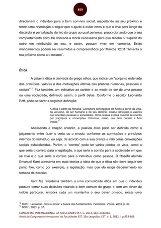CONGRESSO INTERNACIONAL DA FACULDADES EST, 1., 2012, São Leopoldo.
Anais do Congresso Internacional da Faculdades EST. São Leopoldo: EST, v. 1, 2012. | p.853-868
859
direcionam o indivíduo para o bom convívio social, respeitando ao seu próximo e
tendo uma orientação a seguir que o ajude a evitar erros e que o leve para longe da
discórdia e perturbação dentro do grupo ao qual pertence, proporcionando que o seu
comportamento ético lhe conceda a moral necessária para que receba o respeito do
outro em retribuição ao seu, e assim, possam viver em harmonia. Estes
mandamentos podem ser resumidos e compreendidos por Marcos 12:31 “Amarás o
teu próximo como a ti mesmo”.
Ética
A palavra ética é derivada do grego ethos, que indica um “conjunto ordenado
dos princípios, valores e das motivações últimas das práticas humanas, pessoais e
sociais”12
. Faz também, um indicativo ao caráter e ao modo de ser de uma pessoa
ou uma sociedade, definindo assim, o perfil delas. Conforme o escritor Leonardo
Boff, pode-se fazer a seguinte definição:
A ética é parte da filosofia. Considera concepções de fundo a cerca da vida,
do universo, do ser humano e de seu destino, estatui princípios e valores
que orientam pessoas e sociedades. Uma pessoa é ética quando se orienta
por princípios e convicções. Dizemos, então, que tem caráter e boa
índole.
13
Analisando a citação anterior, a palavra ética pode ser definida como o
julgamento entre fazer o certo ou o errado, conforme as convicções e princípios
internos do indivíduo, ou seja, de acordo com a sua crença e não pelas convenções
sociais estabelecidas. Porém, o “correto” pode ter vários pontos de vista, como o
que seria o correto para a legislação, o que seria o correto para a sociedade em que
se vive e o que seria o correto para o indivíduo como pessoa. O filósofo alemão
Emanuel Kant apresenta em suas teorias a ideia de que a ética não deve seguir um
ponto fixo, como por exemplo, a legislação, mas que ela exige discernimento na
tomada da decisão.
Kant faz referência também a uma comunidade ética em que o indivíduo
procure tomar suas decisões visando o bem comum do grupo e com um dever de
índole particular, embora cada um mantenha o seu dever privado, existe uma
12
BOFF, Leonardo. Ética e moral: a busca dos fundamentos. Petrópolis: Vozes, 2003. p. 39.
13
BOFF, 2003, p. 37.
 