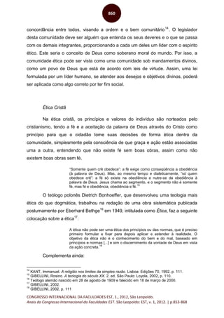 CONGRESSO INTERNACIONAL DA FACULDADES EST, 1., 2012, São Leopoldo.
Anais do Congresso Internacional da Faculdades EST. São Leopoldo: EST, v. 1, 2012. | p.853-868
860
concordância entre todos, visando a ordem e o bem comunitário14
. O legislador
desta comunidade deve ser alguém que entenda os seus deveres e o que se passa
com os demais integrantes, proporcionando a cada um deles um líder com o espírito
ético. Este seria o conceito de Deus como soberano moral do mundo. Por isso, a
comunidade ética pode ser vista como uma comunidade sob mandamentos divinos,
como um povo de Deus que está de acordo com leis de virtude. Assim, uma lei
formulada por um líder humano, se atender aos desejos e objetivos divinos, poderá
ser aplicada como algo correto por ter fim social.
Ética Cristã
Na ética cristã, os princípios e valores do indivíduo são norteados pelo
cristianismo, tendo a fé e a aceitação da palavra de Deus através do Cristo como
princípio para que o cidadão tome suas decisões de forma ética dentro da
comunidade, simplesmente pela consciência de que graça e ação estão associadas
uma a outra, entendendo que não existe fé sem boas obras, assim como não
existem boas obras sem fé.
“Somente quem crê obedece”: a fé exige como conseqüência a obediência
(à palavra de Deus). Mas, ao mesmo tempo e dialeticamente, “só quem
obedece crê”: a fé só existe na obediência e nutre-se da obediência à
palavra de Deus. Jesus chama ao segmento, e o segmento não é somente
fé, mas fé e obediência, obediência e fé.
15
O teólogo polonês Dietrich Bonhoeffer, que desenvolveu uma teologia mais
ética do que dogmática, trabalhou na redação de uma obra sistemática publicada
postumamente por Eberhard Bethge16
em 1949, intitulada como Ética, faz a seguinte
colocação sobre a ética17
:
A ética não pode ser uma ética dos princípios ou das normas, que é preciso
primeiro formular e fixar para depois aplicar e estender à realidade. O
objetivo da ética não é o conhecimento do bem e do mal, baseado em
princípios e normas [...] e sim o discernimento da vontade de Deus em vista
da ação concreta.
18
Complementa ainda:
14
KANT, Immanuel. A religião nos limites da simples razão. Lisboa: Edições 70, 1992. p. 111.
15
GIBELLINI, Rosino. A teologia do século XX. 2. ed. São Paulo: Loyola, 2002, p. 110.
16
Teólogo alemão nascido em 28 de agosto de 1909 e falecido em 18 de março de 2000.
17
GIBELLINI, 2002.
18
GIBELLINI, 2002, p. 111
 