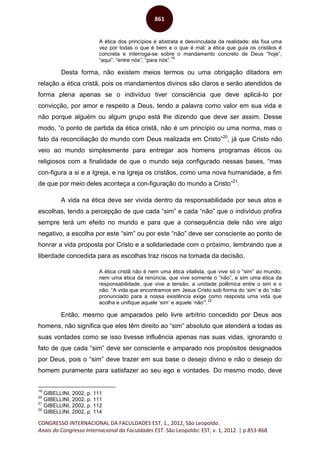 CONGRESSO INTERNACIONAL DA FACULDADES EST, 1., 2012, São Leopoldo.
Anais do Congresso Internacional da Faculdades EST. São Leopoldo: EST, v. 1, 2012. | p.853-868
861
A ética dos princípios é abstrata e desvinculada da realidade: ela fixa uma
vez por todas o que é bem e o que é mal; a ética que guia os cristãos é
concreta e interroga-se sobre o mandamento concreto de Deus “hoje”,
“aqui”, “entre nós”, “para nós”.
19
Desta forma, não existem meios termos ou uma obrigação ditadora em
relação a ética cristã, pois os mandamentos divinos são claros e serão atendidos de
forma plena apenas se o indivíduo tiver consciência que deve aplicá-lo por
convicção, por amor e respeito a Deus, tendo a palavra como valor em sua vida e
não porque alguém ou algum grupo está lhe dizendo que deve ser assim. Desse
modo, “o ponto de partida da ética cristã, não é um princípio ou uma norma, mas o
fato da reconciliação do mundo com Deus realizada em Cristo”20
, já que Cristo não
veio ao mundo simplesmente para entregar aos homens programas éticos ou
religiosos com a finalidade de que o mundo seja configurado nessas bases, “mas
con-figura a si e a Igreja, e na Igreja os cristãos, como uma nova humanidade, a fim
de que por meio deles aconteça a con-figuração do mundo a Cristo”21
.
A vida na ética deve ser vivida dentro da responsabilidade por seus atos e
escolhas, tendo a percepção de que cada “sim” e cada “não” que o indivíduo profira
sempre terá um efeito no mundo e para que a consequência dele não vire algo
negativo, a escolha por este “sim” ou por este “não” deve ser consciente ao ponto de
honrar a vida proposta por Cristo e a solidariedade com o próximo, lembrando que a
liberdade concedida para as escolhas traz riscos na tomada da decisão.
A ética cristã não é nem uma ética vitalista, que vive só o “sim” ao mundo;
nem uma ética da renúncia, que vive somente o “não”, e sim uma ética da
responsabilidade, que vive a tensão, a unidade polêmica entre o sim e o
não: “A vida que encontramos em Jesus Cristo sob forma do ‘sim’ e do ‘não’
pronunciado para a nossa existência exige como resposta uma vida que
acolha e unifique aquele ‘sim’ e aquele ‘não’”.
22
Então, mesmo que amparados pelo livre arbítrio concedido por Deus aos
homens, não significa que eles têm direito ao “sim” absoluto que atenderá a todas as
suas vontades como se isso tivesse influência apenas nas suas vidas, ignorando o
fato de que cada “sim” deve ser consciente e amparado nos propósitos designados
por Deus, pois o “sim” deve trazer em sua base o desejo divino e não o desejo do
homem puramente para satisfazer ao seu ego e vontades. Do mesmo modo, deve
19
GIBELLINI, 2002, p. 111
20
GIBELLINI, 2002, p. 111
21
GIBELLINI, 2002, p. 112
22
GIBELLINI, 2002, p. 114
 