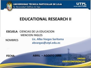 EDUCATIONAL RESEARCH II

ESCUELA: CIENCIAS DE LA EDUCACION
          MENCION INGLES
NOMBRES           Lic. Alba Vargas Saritama
                  abvargas@utpl.edu.ec



FECHA:              ABRIL – AGOSTO 2009

                                              1
 
