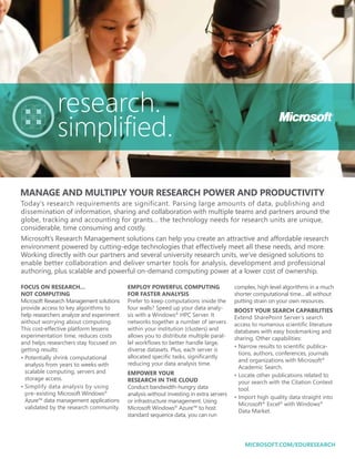 research.
              simplified.

MANAGE AND MULTIPLY YOUR RESEARCH POWER AND PRODUCTIVITY
Today’s research requirements are significant. Parsing large amounts of data, publishing and
dissemination of information, sharing and collaboration with multiple teams and partners around the
globe, tracking and accounting for grants… the technology needs for research units are unique,
considerable, time consuming and costly.
Microsoft’s Research Management solutions can help you create an attractive and affordable research
environment powered by cutting-edge technologies that effectively meet all these needs, and more.
Working directly with our partners and several university research units, we’ve designed solutions to
enable better collaboration and deliver smarter tools for analysis, development and professional
authoring, plus scalable and powerful on-demand computing power at a lower cost of ownership.

FOCUS ON RESEARCH…                        EMPLOY POWERFUL COMPUTING                     complex, high level algorithms in a much
NOT COMPUTING                             FOR FASTER ANALYSIS                           shorter computational time... all without
Microsoft Research Management solutions   Prefer to keep computations inside the        putting strain on your own resources.
provide access to key algorithms to       four walls? Speed up your data analy-         BOOST YOUR SEARCH CAPABILITIES
help researchers analyze and experiment   sis with a Windows® HPC Server. It            Extend SharePoint Server’s search
without worrying about computing.         networks together a number of servers         access to numerous scientific literature
This cost-effective platform lessens      within your institution (clusters) and        databases with easy bookmarking and
experimentation time, reduces costs       allows you to distribute multiple paral-      sharing. Other capabilities:
and helps researchers stay focused on     lel workflows to better handle large,
                                                                                        •  arrow results to scientific publica-
                                                                                          N
getting results:                          diverse datasets. Plus, each server is
                                                                                          tions, authors, conferences, journals
•  otentially shrink computational
  P                                       allocated specific tasks, significantly
                                                                                          and organizations with Microsoft®
  analysis from years to weeks with       reducing your data analysis time.
                                                                                          Academic Search.
  scalable computing, servers and         EMPOWER YOUR                                  •  ocate other publications related to
                                                                                          L
  storage access.                         RESEARCH IN THE CLOUD                           your search with the Citation Context
•  implify data analysis by using
  S                                       Conduct bandwidth-hungry data                   tool.
  pre-existing Microsoft Windows®         analysis without investing in extra servers
                                                                                        • mport high quality data straight into
                                                                                          I
  Azure™ data management applications     or infrastructure management. Using
                                                                                          Microsoft® Excel® with Windows®
  validated by the research community.    Microsoft Windows® Azure™ to host
                                                                                          Data Market.
                                          standard sequence data, you can run




                                                                                            MICROSOFT.COM/EDURESEARCH
 