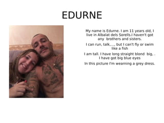 EDURNE
My name is Edurne. I am 11 years old, I
live in Albalat dels Sorells.I haven't got
any brothers and sisters.
I can run, talk,…, but I can't fly or swim
like a fish
I am tall. I have long straight blond big, .
I have got big blue eyes
In this picture I'm wearning a grey dress.
 