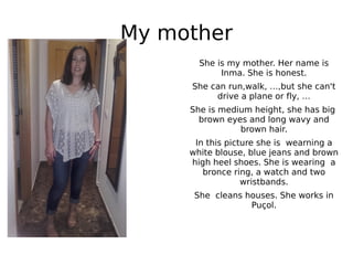 My mother
She is my mother. Her name is
Inma. She is honest.
She can run,walk, …,but she can't
drive a plane or fly, …
She is medium height, she has big
brown eyes and long wavy and
brown hair.
In this picture she is wearning a
white blouse, blue jeans and brown
high heel shoes. She is wearing a
bronce ring, a watch and two
wristbands.
She cleans houses. She works in
Puçol.
 