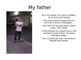 My father
He is my father, his name is Rubén ,
he is funny and strong
He can be very annoying but he
can't fly or drive a helicopter,…
He is tall. He has got small, brown
eyes. He is bald.
In this picture he is wearning a, Tom
and Jerry's pink T-shirt, blu jeans
and grey shoes.
He is a bussines man. He works in
Albalat dels Sorells.
 