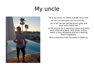 My uncle
He is my uncle, his name is Jorge. He is kind.
He can run and swim but he can't fly,…
He is tall. He has got big brown eyes and
short wavy black hair.
In this picture he is wearning a blue and white
shirt, short blue jeans blue shoes, a blue
watch, a blue wristband and he is wearing
black sunglasses.
He is a bussines man. He works in Valencia.
 
