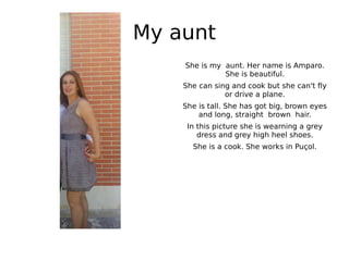 My aunt
She is my aunt. Her name is Amparo.
She is beautiful.
She can sing and cook but she can't fly
or drive a plane.
She is tall. She has got big, brown eyes
and long, straight brown hair.
In this picture she is wearning a grey
dress and grey high heel shoes.
She is a cook. She works in Puçol.
 
