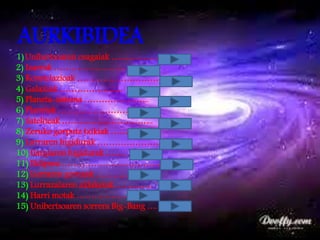 AURKIBIDEA
1)Unibertsoaren osagaiak ……………………
2) Izarrak ………………………
3) Konstelazioak …………………………
4) Galaxiak ………………….
5) Planeta-sistema …………………..
6) Planetak ……………………
7) Sateliteak …………………………..
8) Zeruko gorputz txikiak ……
9) Lurraren higidurak …………………..
10) Ilargiaren higidurak …….
11) Eklipsea ………………………………
12) Lurraren geruzak ………………
13) Lurrazalaren aldaketak ………….
14) Harri motak ……………………..
15) Unibertsoaren sorrera Big-Bang ….
 