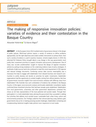 ARTICLE
The making of responsive innovation policies:
varieties of evidence and their contestation in the
Basque Country
Alexander Kleibrink 1 & Edurne Magro2
ABSTRACT In the European Union (EU) multiple levels of governance interact in the design
of public policies. Multi-level policies require a variety of evidence to deﬁne problems
appropriately, set the right objectives and create suitable instruments to achieve them. How
such a variety of evidence is used in practice, however, remains largely elusive. In 2013, the
reformed EU Cohesion Policy brought about a sea change in the way governments must
justify their investment priorities to support innovation and economic development. One of
many new 'ex-ante conditionalities' sought to improve the design of regional innovation
policies by putting strong emphasis on the underlying evidence base of policy strategies. A
multitude of data sources had to be combined to meet this novel requirement in 120 regional
and national strategy documents. Combining various data sources meaningfully was a
necessary ﬁrst step to engage with stakeholders from relevant business and research com-
munities to jointly develop and decide on priorities for public investments. Stakeholder
organisations had the opportunity to contest insights coming from ofﬁcial statistics. But how
do governments reconcile insights from socio-economic analyses with differing views from
stakeholders? We illustrate how such contestation of evidence has unfolded in the Basque
Country. In this region, socio-economic analysis and broader stakeholder consultation rapidly
conﬁrmed three investment priorities that had been already quite established. Stakeholders
from local governments, universities and other government departments contested this
choice as not fully representative of the local potential and societal needs. Through their
participation in a multi-stakeholder body advising the government they succeeded in adding
four priorities that address local societal issues: sustainable food, urban living, culture and
environmental protection. Our ﬁndings underline that rational planning using statistics gets
governments only so far in meeting pressing societal challenges. Stakeholders contesting and
complementing statistical insights make policies more responsive to local needs.
DOI: 10.1057/s41599-018-0136-2 OPEN
1 Joint Research Centre, European Commission, Seville, Spain. 2 Orkestra-Basque Institute of Competitiveness and Deusto Business School, San Sebastián,
Spain. Correspondence and requests for materials should be addressed to A.K. (email: alexander.kleibrink@ec.europa.eu)
PALGRAVE COMMUNICATIONS | (2018)4:74 | DOI: 10.1057/s41599-018-0136-2 | www.nature.com/palcomms 1
1234567890():,;
 