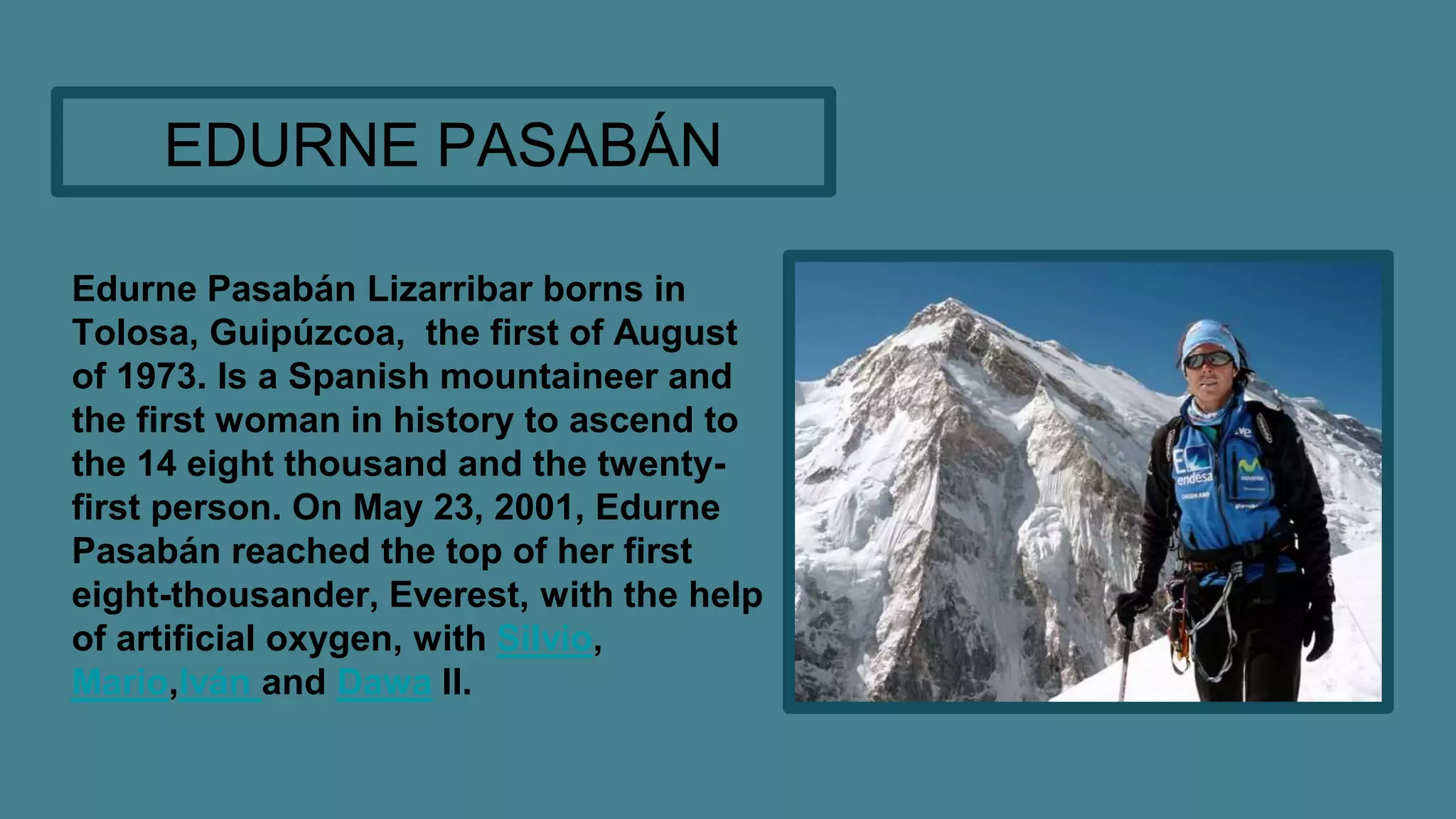 Edurne Pasabán Lizarribar borns in
Tolosa, Guipúzcoa, the first of August
of 1973. Is a Spanish mountaineer and
the first woman in history to ascend to
the 14 eight thousand and the twenty-
first person. On May 23, 2001, Edurne
Pasabán reached the top of her first
eight-thousander, Everest, with the help
of artificial oxygen, with Silvio,
Mario,Iván and Dawa II.
EDURNE PASABÁN