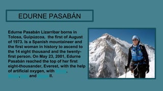 Edurne Pasabán Lizarribar borns in
Tolosa, Guipúzcoa, the first of August
of 1973. Is a Spanish mountaineer and
the first ...