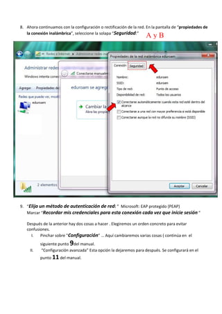 8. Ahora continuamos con la configuración o rectificación de la red. En la pantalla de “propiedades de 
la conexión inalámbrica”, seleccione la solapa “Seguridad:” 
9. “Elija un método de autenticación de red: ” Microsoft: EAP protegido (PEAP) 
Marcar “Recordar mis credenciales para esta conexión cada vez que inicie sesión ” 
Después de la anterior hay dos cosas a hacer . Elegiremos un orden concreto para evitar 
confusiones. 
I. Pinchar sobre "Configuración” … Aquí cambiaremos varias cosas ( continúa en el 
siguiente punto 9del manual. 
II. “Configuración avanzada” Esta opción la dejaremos para después. Se configurará en el 
punto 11 del manual. 
A y B 
 