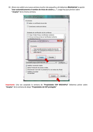 10. Ahora nos saldrá una nueva ventana mucho más pequeña y ahí debemos desmarcar la opción 
“Usar automáticamente el nombre de inicio de sesión y …”. Luego hay que pinchar sobre 
“ Aceptar” de la misma ventana. 
Importante: Una vez aceptada la ventana de “Propiedades EAP MSCHAPv2” Debemos pichar sobre 
“Aceptar” de la ventana de abajo “Propiedades de EAP protegido” 
 