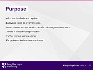 Purpose
●eduroam is a federated system
●Everyone relies on everyone else
–Issues at one member's location can affect other organisation's users
–Adhere to the technical specification
–Further improve user experience
●Fix problems before they are tickets
 