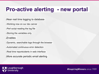 Pro-active alerting - new portal
●Near real time logging to database
–Working now on our dev server
–Perl script reading the log file
–Storing the variables only
●Enables:
–Dynamic, searchable logs through the browser
–Automated continuous error detection
–Real time reports/alerts in web interface
●More accurate periodic email alerting
 