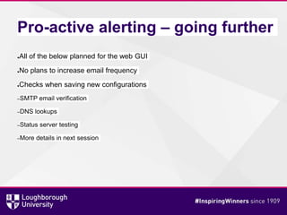 Pro-active alerting – going further
●All of the below planned for the web GUI
●No plans to increase email frequency
●Checks when saving new configurations
–SMTP email verification
–DNS lookups
–Status server testing
–More details in next session
 