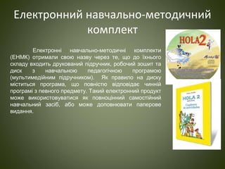 Електронний навчально-методичний
комплект
Електронні навчально-методичні комплекти
(ЕНМК) отримали свою назву через те, що до їхнього
складу входить друкований підручник, робочий зошит та
диск з навчальною педагогічною програмою
(мультимедійним підручником). Як правило на диску
міститься програма, що повністю відповідає чинній
програмі з певного предмету. Такий електронний продукт
може використовуватися як повноцінний самостійний
навчальний засіб, або може доповнювати паперове
видання.
 