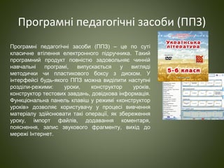 Програмні педагогічні засоби (ППЗ)
Програмні педагогічні засоби (ППЗ) – це по суті
класичне втілення електронного підручника. Такий
програмний продукт повністю задовольняє чинній
навчальні програмі, випускається у вигляді
методички чи пластикового боксу з диском. У
інтерфейсі будь-якого ППЗ можна виділити наступні
розділи-режими: уроки, конструктор уроків,
конструктор тестових завдань, довідкова інформація.
Функціональна панель клавіш у режимі «конструктор
уроків» дозволяє користувачу у процесі вивчення
матеріалу здійснювати такі операції, як збереження
уроку, імпорт файлів, додавання коментаря,
пояснення, запис звукового фрагменту, вихід до
мережі Інтернет.
 