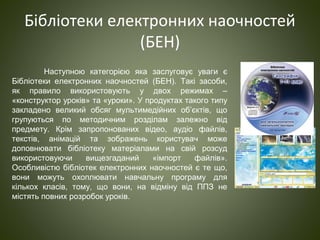 Бібліотеки електронних наочностей
(БЕН)
Наступною категорією яка заслуговує уваги є
Бібліотеки електронних наочностей (БЕН). Такі засоби,
як правило використовують у двох режимах –
«конструктор уроків» та «уроки». У продуктах такого типу
закладено великий обсяг мультимедійних об’єктів, що
групуються по методичним розділам залежно від
предмету. Крім запропонованих відео, аудіо файлів,
текстів, анімацій та зображень користувач може
доповнювати бібліотеку матеріалами на свій розсуд
використовуючи вищезгаданий «імпорт файлів».
Особливістю бібліотек електронних наочностей є те що,
вони можуть охоплювати навчальну програму для
кількох класів, тому, що вони, на відміну від ППЗ не
містять повних розробок уроків.
 