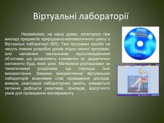 Віртуальні лабораторії
Незамінною, на нашу думку, категорією при
викладі предметів природничо-математичного циклу є
Віртуальні лабораторії (ВЛ). Такі програмні засоби на
несуть повних розробок уроків згідно чинної програми,
але наповнені численними мультимедійними
об’єктами, що дозволяють «оживити» та дидактично
наповнити будь який урок. Матеріали розташовані за
тематичними розділами, що спрощує їхнє
використання. Завдяки використанню віртуальних
лабораторій можливим стає проведення дослідів,
вимірів, реалізація лабораторних занять, знімаються
питання дефіцити реактивів, приладів, відсутності
умов для проведення експерименту.
 