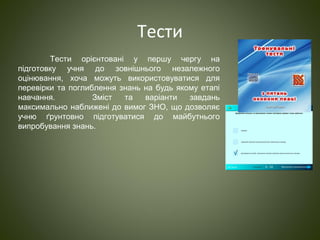 Тести
Тести орієнтовані у першу чергу на
підготовку учня до зовнішнього незалежного
оцінювання, хоча можуть використовуватися для
перевірки та поглиблення знань на будь якому етапі
навчання. Зміст та варіанти завдань
максимально наближені до вимог ЗНО, що дозволяє
учню ґрунтовно підготуватися до майбутнього
випробування знань.
 