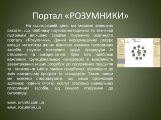 Портал «РОЗУМНИКИ»
На сьогоднішній день ми можемо впевнено
сказати, що проблему науково-методичної та технічної
підтримки вирішено завдяки існуванню освітнього
порталу «Розумники». Даний інформаційний ресурс
вміщує максимум даних відносно наявних програмних
засобів, наукові матеріали щодо процедури їх
створення та використання. Крім того найбільш
важливою функціональною складовою є можливість
завантаження нових розробок до програмних продуктів
та оновлення змісту раніше придбаних, відповідно до
змін навчальних програм та стандартів. Таким чином
ми можемо стверджувати, що наша організація
здійснює повний спектр послуг стосовно навчальних
програмних засобів, від їхнього створення до
супроводу.
www. umniki.com.ua
www. rozumniki.ua
 
