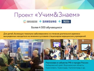 Для детей, болеющих тяжелыми заболеваниями и в течение длительного времени
вынужденных находиться на лечении в условиях стационаров медицинских учреждений.
Реализован в субъектах РФ и городах России:
Хабаровский край, Воронежская область,
Красноярск, Краснодар, Калининград и др.
+ +
Проект «Учим&Знаем»
Более 4 500 обучающихся
 