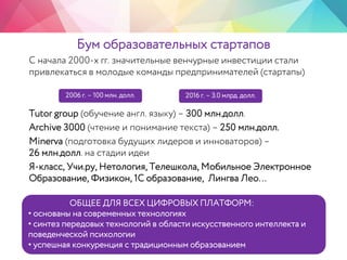 Бум образовательных стартапов
С начала 2000-х гг. значительные венчурные инвестиции стали
привлекаться в молодые команды предпринимателей (стартапы)
Tutor group (обучение англ. языку) – 300 млн.долл.
Archive 3000 (чтение и понимание текста) – 250 млн.долл.
Minerva (подготовка будущих лидеров и инноваторов) –
26 млн.долл. на стадии идеи
Я-класс, Учи.ру, Нетология, Телешкола, Мобильное Электронное
Образование, Физикон, 1С образование, Лингва Лео…
2006 г. – 100 млн. долл. 2016 г. – 3.0 млрд. долл.
ОБЩЕЕ ДЛЯ ВСЕХ ЦИФРОВЫХ ПЛАТФОРМ:
• основаны на современных технологиях
• синтез передовых технологий в области искусственного интеллекта и
поведенческой психологии
• успешная конкуренция с традиционным образованием
 