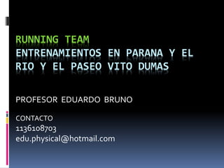 RUNNING TEAM
ENTRENAMIENTOS EN PARANA Y EL
RIO Y EL PASEO VITO DUMAS
PROFESOR EDUARDO BRUNO
CONTACTO
1136108703
edu.physical@hotmail.com
 