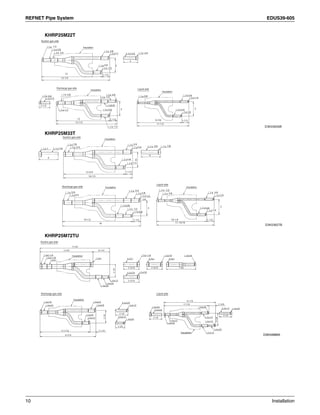 REFNET Pipe System EDUS39-605
10 Installation
KHRP25M22T
KHRP25M33T
KHRP25M72TU
D3K03626B
Suction gas side
Discharge gas side Liquid side
Insulation
Insulation
Insulation
9-7/8
11-1/2
1/2
1/2
1/2
1/2
1/2
1/2
1/2
5/8
5/8
5/8
5/8
5/8
3/43/4
5/8
3/8
3/8
3/8
3/8 3/8
3/8
1/4
1/4
3
3
3 3
12
13-1/3
1-1/2 1-1/2
1-1/2
13-1/3
12
2-1/3
D3K03627B
Suction gas side
Discharge gas side
Liquid side
Insulation
Insulation Insulation
7/8
7/8
7/83/43/4
3/4
3/4
3/4
5/8
5/8
5/8
5/85/8
11
4
4
12-3/4
14-1/5
1/21/2
1/2
1-1/2
1-1/214-1/2
16
10-1/4
11-13/16
1-1/2
3/83/8
1/2
3/8
3/8
1/4
1/4
1/4
3 3
1/2
D3K04888A
Liquid sideDischarge gas side
Insulation
Insulation
Insulation
Suction gas side
 