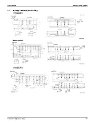 EDUS39-605 REFNET Pipe System
Installation of Outdoor Units 11
4.2 REFNET Header(Branch Kit)
KHRP26M22H
KHRP26M33H
KHRP26M72H
D3K03629C
Gas Side
Liquid SideInsulation Insulation
(unit:mm)
3/4
5/8
5/8
5/8
1/2
1/2
1/2
4
6
15
2 x 2-1/2 = 5 2-1/2
3/4
3
3
4-3/4
7/8
2 x 2-1/2 = 5 2-1/25
16
1/4
1/4
2-1/2
1/4
3/8
3-3/4
1-1/233
3/8
3/8
D3K03630C
Gas Side
Liquid Side
Insulation
Insulation
4
3/4
5/8
3/4 5/8
5/8
5/8
1/2
5/8
1/2
1/2
1/2
7/8
1.0
3
8
24-1/4
10-1/210-1/2
5-3/4
2 x 2-1/2 = 54-3/4
4-3/4
4-3/4
4-3/4
6-3/4
7/8
3-1/5
66
20
3/8
3/8
1/2
26-1/3
2-1/2
3-3/4
1-1/2
5 x 2-1/2 = 12-1/2
1/41/4
1/4
3
3/8
D3K03631C
Gas Side Liquid Side
Insulation
Insulation
3-1/4
1/2
1/2
5/8
10-3/4
7-1/4
1-5/16
3/4
5/8
2 x 6-1/4 = 12-1/2
2 x 6-1/4 = 12-1/2
29-3/4
2-1/22-1/2
1/2
5/8
1/2
3-1/4
5
7
5/8
5/8
3/4
1/4
1/4
1/2
3/8
3/8
5-1/2
14-1/5
26
2-1/2
1/4
32-1/2
3-3/4
1-1/2
5 x 2-1/2 = 12-1/2
 