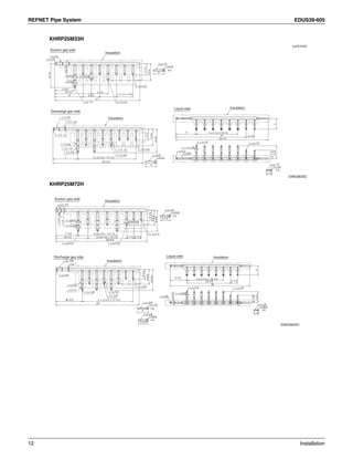 REFNET Pipe System EDUS39-605
12 Installation
KHRP25M33H
KHRP25M72H
D3K03633C
(unit:mm)
Suction gas side
Discharge gas side
Insulation
Insulation
InsulationLiquid side
25-1/2
3/4
3/4
5/8
5/8
5/8
5/8
1/2
1/2
1/2 1/2
7/8
2 x 2-1/2 = 4-3/4
4-3/4
4-3/4
6-3/4
4-3/4
3-1/5
3
5-3/4
10-1/2
8
1/2
1/2
1/2
5/8
5/8
3/4
3/4
5/8
3/8
3/8
3/8
7 7 x 2-1/2 = 17-1/2
3-1/5
4-3/4
6-3/4
3
3/8
3/8
1/2
1/4 1/4
1/4
3/8
20
1-1/2
6
26-1/3
2-1/2
2-1/2
3-3/43
5 x 2-1/2 = 10-1/2
D3K03634C
27
Suction gas side
Discharge gas side
Insulation
Insulation
InsulationLiquid side
27
8-1/2 7 x 2-1/2 = 17-1/2
3/8
3/8
3/8
1/2
1/2
3/8
5/8
5/8
5/8
1/2
3/4
3/4
7/8
1
3-1/4
6-3/4
4-4/5
4
3-1/5
5-1/2
1/4 1/4
1/4
3/8
1-1/2
3/8
33-2/3
2-1/3
2-1/3
5 x 2-1/2 = 10-1/2
14-1/5
26
1/2
1/2
3-1/5
1/2
29-3/4
2 x 6-1/4 = 12-1/2
2 x 6-1/4 = 12-1/2
10-1/2
7-1/4
5/8
5/8
5/8
2-1/2 2-1/2
3/4
1/2
1-1/4
6-4/5
4-4/5
3-1/4
1
1-1/8
1/2
 