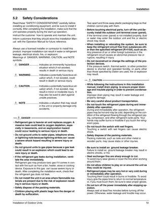 EDUS39-605 Installation
Installation of Outdoor Units 19
5.2 Safety Considerations
Read these “SAFETY CONSIDERATIONS” carefully before
installing air conditioning equipment, and be sure to install it
correctly. After completing the installation, make sure that the
unit operates properly during the start-up operation.
Instruct the customer how to operate and maintain the unit.
Inform customers that they should store this Installation Man-
ual with the Operation Manual for future reference.
Always use a licensed installer or contractor to install this
product. Improper installation can result in water or refrigerant
leakage, electrical shock, fire, or explosion.
Meanings of DANGER, WARNING, CAUTION, and NOTE
symbols:
DANGER.............. Indicates an imminently hazardous
situation which,if not avoided,
results in death or serious injury.
WARNING............ Indicates a potentially hazardous sit-
uation which, if not avoided, could
result in death or serious injury.
CAUTION............. Indicates a potentially hazardous sit-
uation which, if not avoided, may
result in minor or moderate injury. It
may also be sued to alert against
unsafe practices.
NOTE ................... Indicates a situation that may result
in the unit or property-damage-only
accidents.
DANGER
• Refrigerant gas is heavier air and replaces oxygen. A
massive leak could lead to oxygen depletion, espe-
cially in basements, and an asphyxiation hazard
could occur leading to serious injury or death.
• Do not ground units to water pipes, telephone wires,
or lightning rods because lightning strikes can cause
a severe shock hazard resulting in severe injury or
death.
• Do not ground units to gas pipes because a gas leak
could result in an explosion which could lead to se-
vere injury or death.
• If the refrigerant gas leaks during installation, venti-
late the area immediately.
Refrigerant gas may produce toxic gas if it comes in con-
tact with fire such as from a fan, heater, stove or cooking
device. Exposure to this gas can cause severe injury or
death. After completing the installation work, check that
the refrigerant gas does not leak.
• Do not install the unit in an area where flammable ma-
terials are present due to the risk of explosion result-
ing in serious injury or death.
• Safely dispose of the packing materials.
• Children playing with plastic bags face the danger of
death by suffocation.
Tear apart and throw away plastic packaging bags so that
children cannot play with them.
• Before touching electrical parts, turn off the unit.Se-
curely install the outdoor unit terminal cover (panel).
If the terminal cover (panel) is not installed properly, dust
or water may enter the outdoor unit and fire or electric
shock may result.
• When installing or relocating the system, be sure to
keep the refrigerant circuit free from substances oth-
er than the specified refrigerant (R-410A), such as air.
Any presence of air or other foreign substance in the
refrigerant circuit causes an abnormal pressure rise or
rupture, resulting in injury.
• Do not reconstruct or change the settings of the pro-
tection devices.
If the pressure switch, thermal switch, or other protection
device is shorted and operated forcibly, or parts other
than those specified by Daikin are used, fire or explosion
may result.
CAUTION
• While following the instructions in this installation
manual, install drain piping to ensure proper drain-
age and insulate piping in order to prevent condensa-
tion.
Improper drain piping may result in water leakage and
property damage.
• Be very careful about product transportation.
• Do not touch the refrigerant pipes during and imme-
diately after operation.
During and immediately after operation, the refrigerant
pipes may be hot and may be cold, depending on the con-
dition of the refrigerant flowing through the refrigerant pip-
ing, compressor, and other refrigerant cycle parts. Your
hands may suffer burns or frostbite if you touch the refrig-
erant pipes.
• Do not touch the switch with wet fingers.
Touching a switch with wet fingers can cause electric
shock.
• Safely dispose of the packing materials.
Packing materials, such as nails and other metal or
wooden parts, may cause stabs or other injuries.
• Be sure to install an ground leakage breaker.
Failure to install an ground leakage breaker may result in
electric shocks, or fire.
• Heat exchanger fins are sharp enough to cut.
To avoid injury wear gloves or cover the fins when working
around them.
• Do not allow children to play on or around the unit as
they could be injured.
• Refrigerant pipes may be very hot or very cold during
or immediately after operation.
Touching them could result in burns or frostbite. To avoid
injury give the pipes time to return to normal temperature
or, if you must touch them, be sure to wear proper gloves.
• Do not turn off the power immediately after stopping op-
eration.
Always wait at least five minutes before turning off the
power. Otherwise, water leakage and trouble may occur.
 