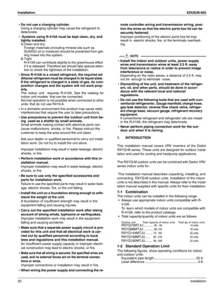 Installation EDUS39-605
20 Installation
• Do not use a charging cylinder.
Using a charging cylinder may cause the refrigerant to
deteriorate.
• Systems using R-410A must be kept clean, dry, and
tightly installed.
A.Clean and dry:
Foreign materials (including mineral oils such as
SUNISO oil or moisture) should be prevented from get-
ting mixed into the system.
B.Tight:
R-410A can contribute slightly to the greenhouse effect
if it is released. Therefore we should take special atten-
tion to check the tightness of the installation.
• Since R-410A is a mixed refrigerant, the required ad-
ditional refrigerant must be charged in its liquid state.
If the refrigerant is charged in a state of gas, its com-
position changes and the system will not work prop-
erly.
The indoor unit requires R-410A. See the catalog for
indoor unit models that can be connected.
Normal operation is not possible when connected to other
units. that do not use R410-A.
• In a domestic environment this product may cause radio
interferences that require the user to take precautions.
• Use precautions to prevent the outdoor unit from be-
ing used as a shelter by small animals.
Small animals making contact with electrical parts can
cause malfunctions, smoke, or fire. Please instruct the
customer to keep the area around the unit clean.
Ask your dealer or qualified personnel to carry out instal-
lation work. Do not try to install the unit alone.
Improper installation may result in water leakage, electric
shocks, or fire.
• Perform installation work in accordance with this in-
stallation manual.
Improper installation may result in water leakage, electric
shocks, or fire.
• Be sure to use only the specified accessories and
parts for installation work.
Failure to use the specified parts may result in water leak-
age, electric shocks, fire, or the unit falling.
• Install the unit on a foundation strong enough to with-
stand the weight of the unit.
A foundation of insufficient strength may result in the
equipment falling and causing injuries.
• Carry out the specified installation work after taking
account of strong winds, typhoons or earthquakes.
Improper installation work may result in the equipment
falling and causing accidents.
• Make sure that a separate power supply circuit is pro-
vided for this unit and that all electrical work is car-
ried out by qualified personnel according to local
laws and regulations and this installation manual.
An insufficient power supply capacity or improper electri-
cal construction may lead to electric shocks, or fire.
• Make sure that all wiring is secured, the specified wires are
used, and no external forces act on the terminal connec-
tions or wires.
Improper connections or installation may result in fire.
• When wiring the power supply and connecting the re-
mote controller wiring and transmission wiring, posi-
tion the wires so that the electric parts box lid can be
securely fastened.
Improper positioning of the electric parts box lid may
result in electric shocks, fire, or the terminals overheat-
ing.
NOTE
• Install the indoor and outdoor units, power supply
wires and transmission wires at least 3.5 ft. away
from televisions or radios in order to prevent image
interference or noise.
Depending on the radio waves, a distance of 3.5 ft. may
not be enough to eliminate noise.
• Dismantling of the unit, and treatment of the refriger-
ant, oil, and other parts, should be done in accor-
dance with the relevant local and national
regulations.
• Do not use the following tools that are used with con-
ventional refrigerants:. Gauge manifold, charge hose,
gas leak detector, reverse flow check valve, refriger-
ant charge base, vacuum gauge, refrigerant recovery
equipment.
If conventional refrigerant and refrigerator oils are mixed
in the R-410A, the refrigerant may deteriorate.
• Never perform piping connection work for the out-
door unit when it is raining.
1. INTRODUCTION
This installation manual covers VRV inverters of the Daikin
RXYQ-M series. These units are designed for outdoor instal-
lation and used for cooling and heatpump applications.
The RXYQ-M outdoor units can be combined with Daikin VRV
series indoor units for.
This installation manual describes unpacking, installing, and
connecting RXYQ-M outdoor units. Installation of the indoor
units is not described in this manual. Always refer to the instal-
lation manual supplied with specific units for their installation.
1-1 Combination
The indoor units can be installed in the following range.
• Always use appropriate indoor units compatible with R-
410A.
To learn which models of indoor units are compatible with
R-410A, refer to the product catalogs.
• Total capacity/quantity of indoor units are as follows:
Outdoor unit Total capacity of indoor units Total qty of indoor units
RXYQ72MTJU ........... 36 ~ 93 13 units
RXYQ96MTJU . ...........48~125 16 units
RXYQ144MTJU ........... 72~ 187 22 units
RXYQ168MTJU...... 84~ 218 24 units
RXYQ192MTJU........ 96~ 249 24 units
1-2 Standard Operation Limit
The following figures show operating conditions for indoor
and outdoor units:
Equivalent pipe length............................................. 25 ft.
Level difference ......................................................... 0 ft.
 