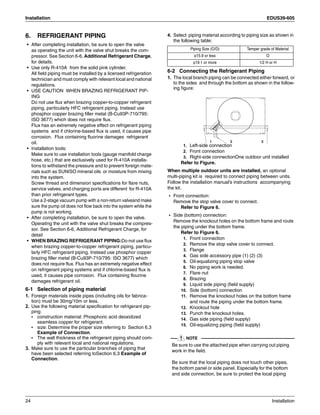 Installation EDUS39-605
24 Installation
6. REFRIGERANT PIPING
• After completing installation, be sure to open the valve
as operating the unit with the valve shut breaks the com-
pressor. See Section 6-6, Additional Refrigerant Charge,
for details.
• Use only R-410A from the solid pink cylinder.
All field piping must be installed by a licensed refrigeration
technician and must comply with relevant local and national
regulations.
• USE CAUTION WHEN BRAZING REFRIGERANT PIP-
ING
Do not use flux when brazing copper-to-copper refrigerant
piping, particularly HFC refrigerant piping. Instead use
phosphor copper brazing filler metal (B-Cu93P-710/795:
ISO 3677) which does not require flux.
Flux has an extremely negative effect on refrigerant piping
systems and if chlorine-based flux is used, it causes pipe
corrosion. Flux containing fluorine damages refrigerant
oil.
• Installation tools:
Make sure to use installation tools (gauge manifold charge
hose, etc.) that are exclusively used for R-410A installa-
tions to withstand the pressure and to prevent foreign mate-
rials such as SUNISO mineral oils or moisture from mixing
into the system.
Screw thread and dimension specifications for flare nuts,
service valves, and charging ports are different for R-410A
than prior refrigerant types.
Use a 2-stage vacuum pump with a non-return valveand make
sure the pump oil does not flow back into the system while the
pump is not working.
• After completing installation, be sure to open the valve.
Operating the unit with the valve shut breaks the compres-
sor. See Section 6-6, Additional Refrigerant Charge, for
detail
• WHEN BRAZING REFRIGERANT PIPING:Do not use flux
when brazing copper-to-copper refrigerant piping, particu-
larly HFC refrigerant piping. Instead use phosphor copper
brazing filler metal (B-Cu93P-710/795: ISO 3677) which
does not require flux. Flux has an extremely negative effect
on refrigerant piping systems and if chlorine-based flux is
used, it causes pipe corrosion. Flux containing flourine
damages refrigerant oil.
6-1 Selection of piping material
1. Foreign materials inside pipes (including oils for fabrica-
tion) must be 30mg/10m or less.
2. Use the following material specification for refrigerant pip-
ping:
• construction material: Phosphoric acid deoxidized
seamless copper for refrigerant.
• size: Determine the proper size referring to Section 6.3
Example of Connection.
• The wall thickness of the refrigerant piping should com-
ply with relevant local and national regulations.
3. Make sure to use the particular branches of piping that
have been selected referring toSection 6.3 Example of
Connection.
4. Select piping material according to piping size as shown in
the following table:
6-2 Connecting the Refrigerant Piping
1. The local branch piping can be connected either forward, or
to the sides and through the bottom as shown in the follow-
ing figure:
1. Left-side connection
2. Front connection
3. Right-side connectionOne outdoor unit installed
Refer to Figure.
When multiple outdoor units are installed, an optional
multi-piping kit is required to connect piping between units.
Follow the installation manual’s instructions accompanying
the kit.
• Front connection:
Remove the stop valve cover to connect.
Refer to Figure 6.
• Side (bottom) connection:
Remove the knockout holes on the bottom frame and route
the piping under the bottom frame.
Refer to Figure 6.
1. Front connection
2. Remove the stop valve cover to connect.
3. Flange
4. Gas side accessory pipe (1) (2) (3)
5. Oil-equalizing piping stop valve
6. No piping work is needed.
7. Flare nut
8. Brazing
9. Liquid side piping (field supply)
10. Side (bottom) connection
11. Remove the knockout holes on the bottom frame
and route the piping under the bottom frame.
12. Knockout hole
13. Punch the knockout holes.
14. Gas side piping (field supply)
15. Oil-equalizing piping (field supply)
NOTE
Be sure to use the attached pipe when carrying out piping
work in the field.
Be sure that the local piping does not touch other pipes,
the bottom panel or side panel. Especially for the bottom
and side connection, be sure to protect the local piping
Piping Size (O/D) Temper grade of Material
φ15.9 or less O
φ19.1 or more 1/2 H or H
1 2 3
 