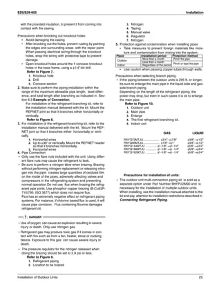 EDUS39-605 Installation
Installation of Outdoor Units 25
with the provided insulation, to prevent it from coming into
contact with the casing.
Precautions when knocking out knockout holes:
• Avoid damaging the casing
• After knocking out the holes, prevent rusting by painting
the edges and surrounding areas with the repair paint.
When passing electrical wiring through the knockout
holes, wrap the wiring with protective tape to prevent
damage.
• Open knockout holes around the 4 concave knockout
holes in the base frame, using a φ1/4”-bit drill.
Refer to Figure 7.
1. Knockout hole
2. Drill
3. Concave section
2. Make sure to perform the piping installation within the
range of the maximum allowable pipe length, level differ-
ence, and total length after branching as indicated in Sec-
tion 6.3 Example of Connection.
For installation of the refrigerant branching kit, refer to
the installation manual delivered with the kit. Mount the
REFNET joint so that it branches either horizontally or
vertically.
Refer to Figure 8.
3. For installation of the refrigerant branching kit, refer to the
installation manual delivered with the kit. Mount the REF-
NET joint so that it branches either horizontally or verti-
cally.
1. Horizontal wires
2. Up to ±30° or vertically. Mount the REFNET header
so that it branches horizontally.
3. Horizontal wires
4. Pipe Connection
• Only use the flare nuts included with the unit. Using differ-
ent flare nuts may cause the refrigerant to leak.
• Be sure to perform a nitrogen blow when brazing. Brazing
without performing nitrogen replacement or releasing nitro-
gen into the pipin creates large quantities of oxidized film
on the inside of the pipes, adversely affecting valves and
compressors in the refrigerating system and preventing
normal operation.Do not use flux when brazing the refrig-
erant pipe joints. Use phosphor copper brazing (B-Cu93P-
710/795: ISO 3677) which does not require flux.
Flux has an extremely negative effect on refrigerant piping
systems. For instance, if chlorine based flux is used, it will
cause pipe corrosion. Flux containing flourine damages
refrigerant oil.
DANGER
• Use of oxygen can cause an explosion resulting in severe
injury or death. Only use nitrogen gas.
• Refrigerant gas may produce toxic gas if it comes in con-
tact with fire such as from a fan, heater, stove or cooking
device. Exposure to this gas can cause severe injury or
death.
• The pressure regulator for the nitrogen released when
doing the brazing should be set to 2.9 psi or less.
Refer to Figure 9.
1. Refrigerant piping
2. Location to be brazed
3. Nitrogen
4. Taping
5. Manual valve
6. Regulator
7. Nitrogen
5. Protection against contamination when installing pipes
• Take measures to prevent foreign materials like mois-
ture and contamination from mixing into the system.
• Use caution when passing copper tubes through walls.
Precautions when selecting branch piping.
• If the piping between the outdoor units is 295 ft. or longer,
be sure to enlarge the main pipe in the liquid-side and gas-
side branch piping.
Depending on the length of the refrigerant piping, the
power may drop, but even in such cases it is ok to enlarge
the main pipe.
Refer to Figure 10.
1. Outdoor unit
2. Main pipe
3. Enlarge
4. The first refrigerant branching kit.
5. Indoor unit
GAS LIQUID
RXYQ72MTJU.................... φ3/4”→φ7/8” φ3/8”→φ1/2”
RXYQ96MTJU..................... φ7/8”→φ1” φ3/8”→φ1/2”
RXYQ144MTJU ............. φ1-1/8”→φ1-1/4” φ5/8”→φ3/4”
RXYQ168MTJU ............. φ1-1/8”→φ1−1/4” φ5/8”→φ3/4”
RXYQ192MTJU ............. φ1-1/8”→φ1−1/4” φ5/8”→φ3/4”
Precautions for installation of units:
• The outdoor unit multi-connection piping kit is sold as a
separate option under Part Number BHFP22M90 and is
necessary for the installation of multiple outdoor units.
When installing, see the installation manual attached to the
kit and pay attention to installation restrictions described in
Connecting Refrigerant Piping.
Place Installation period Protection method
Outdoor
More than a month Pinch the pipe
Less than a month
Pinch or tape the pipe
Indoor Regardless of the period
 
